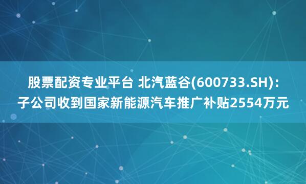 股票配资专业平台 北汽蓝谷(600733.SH)：子公司收到国家新能源汽车推广补贴2554万元