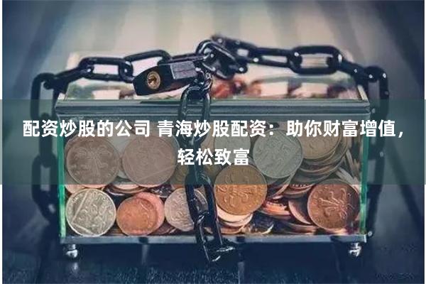 配资炒股的公司 青海炒股配资：助你财富增值，轻松致富